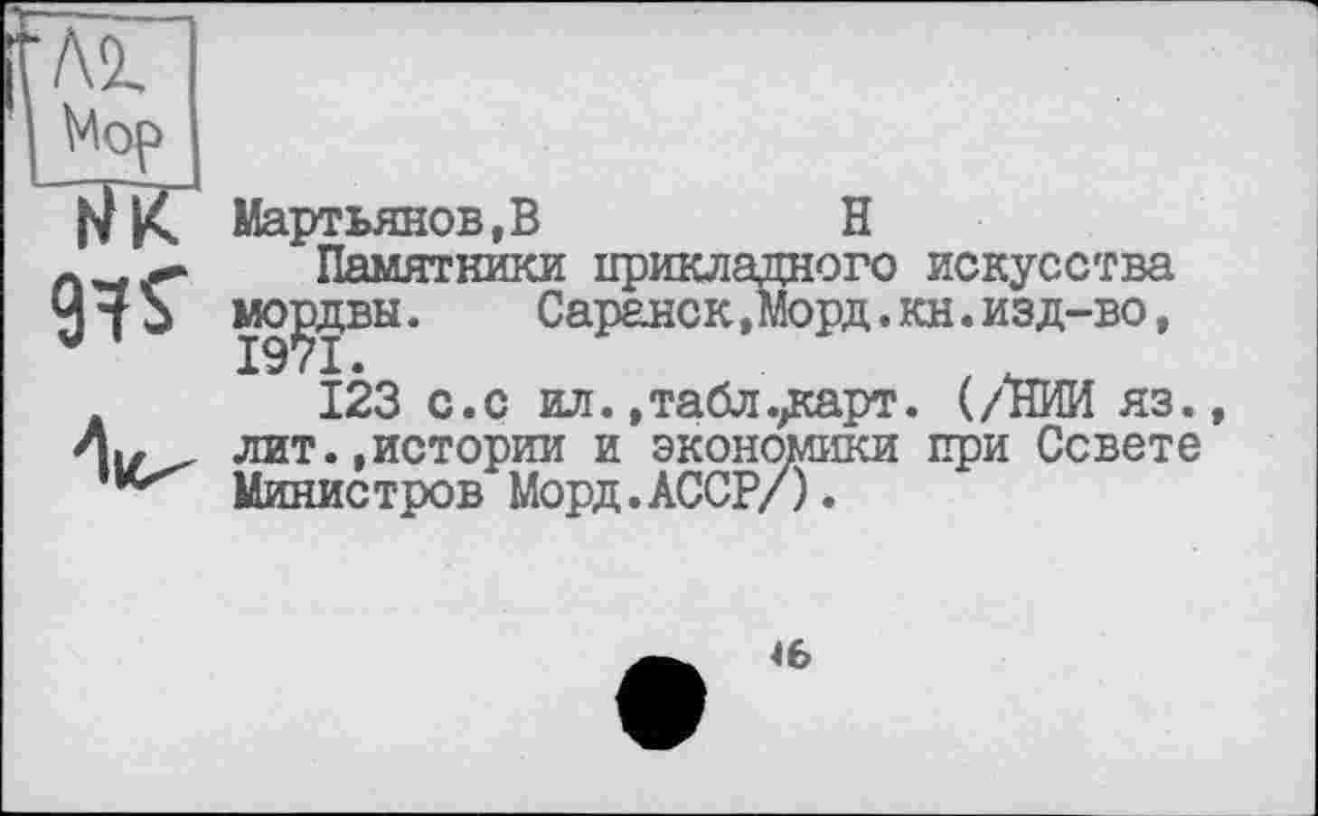 ﻿лг Mop ЇЇК
97 S’
V
Мартьянов,В	H
Памятники прикладного мордвы.	Саранск,Морд. :
123 с.с ил. »табл.^сарт лит.,истории и экономики Министров Морд.АССР/).
искусства и.изд-во,
(/НИИ яз. при Совете
46